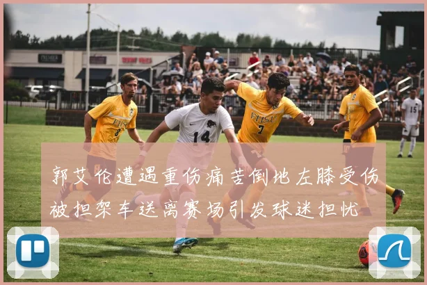 郭艾伦遭遇重伤痛苦倒地左膝受伤被担架车送离赛场引发球迷担忧
