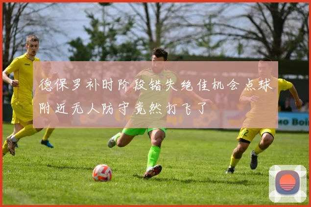 德保罗补时阶段错失绝佳机会点球附近无人防守竟然打飞了