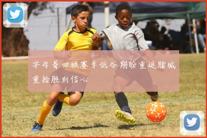 字母哥回顾赛季低谷期盼重返赌城重拾胜利信心