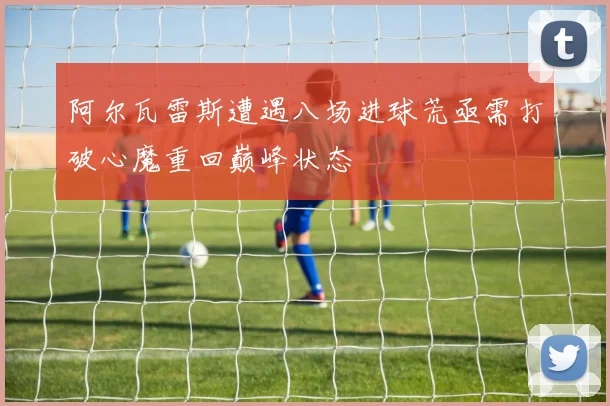 阿尔瓦雷斯遭遇八场进球荒亟需打破心魔重回巅峰状态