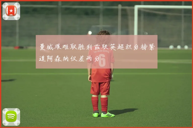 曼城艰难取胜利兹联英超积分榜紧追阿森纳仅差两分