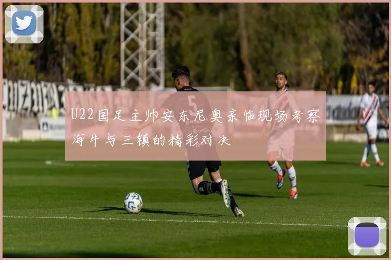 U22国足主帅安东尼奥亲临现场考察海牛与三镇的精彩对决