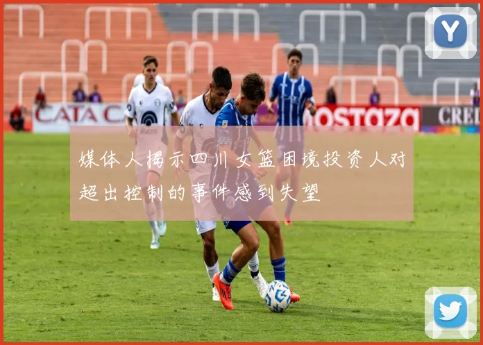 媒体人揭示四川女篮困境投资人对超出控制的事件感到失望