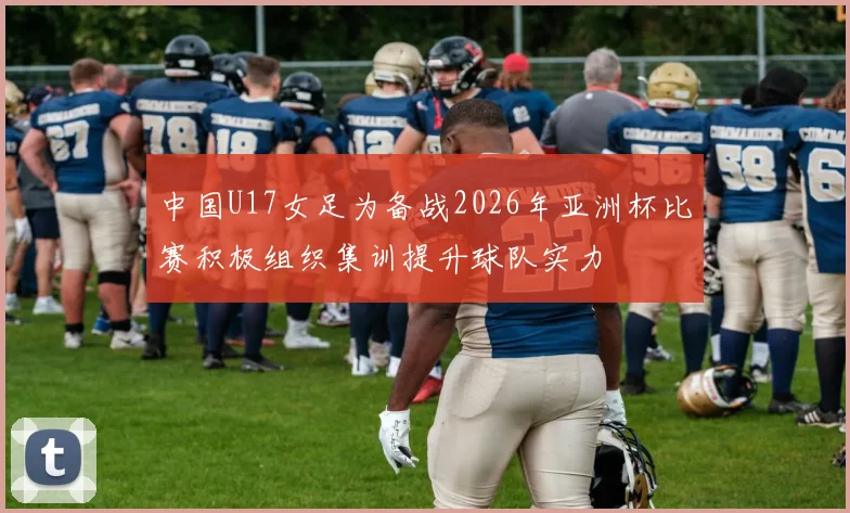 中国U17女足为备战2026年亚洲杯比赛积极组织集训提升球队实力