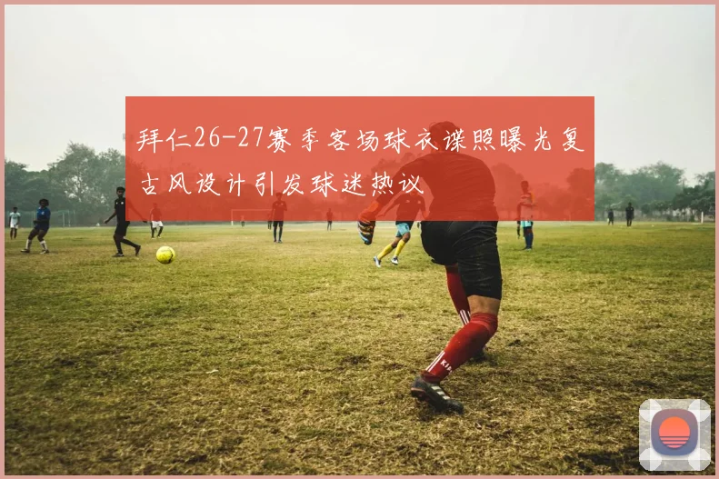 拜仁26-27赛季客场球衣谍照曝光复古风设计引发球迷热议