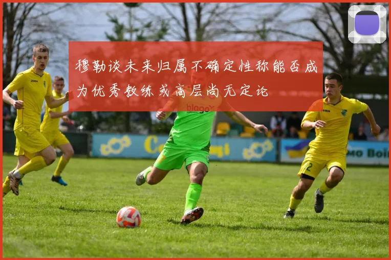 穆勒谈未来归属不确定性称能否成为优秀教练或高层尚无定论