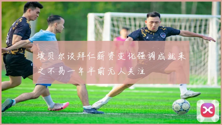 埃贝尔谈拜仁薪资变化强调成就来之不易一年半前无人关注