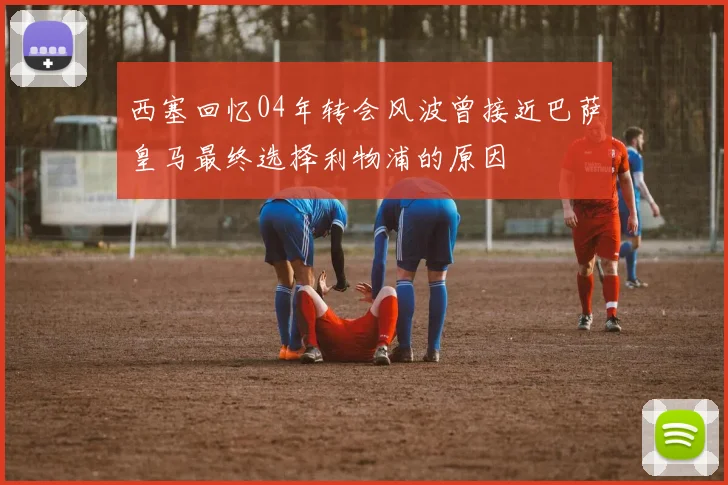 西塞回忆04年转会风波曾接近巴萨皇马最终选择利物浦的原因