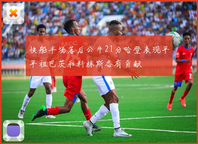 快船半场落后公牛21分哈登表现平平祖巴茨和科林斯各有贡献