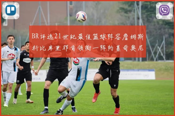 BR评选21世纪最佳篮球阵容詹姆斯科比库里邓肯领衔一阵约基奇奥尼尔分列二三阵