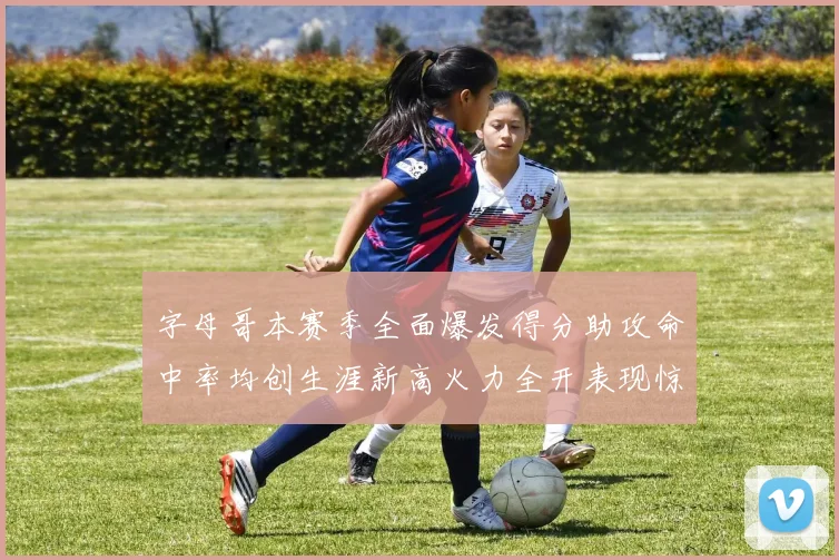 字母哥本赛季全面爆发得分助攻命中率均创生涯新高火力全开表现惊艳