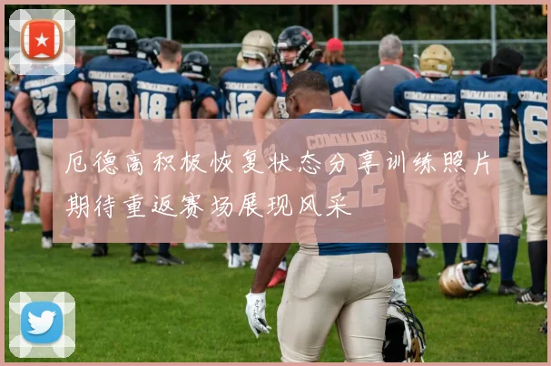 厄德高积极恢复状态分享训练照片期待重返赛场展现风采