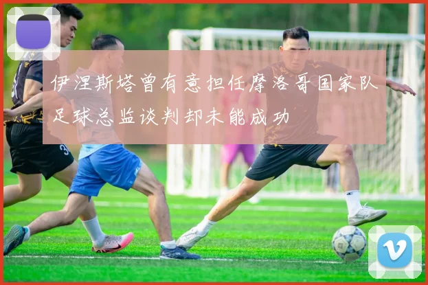伊涅斯塔曾有意担任摩洛哥国家队足球总监谈判却未能成功