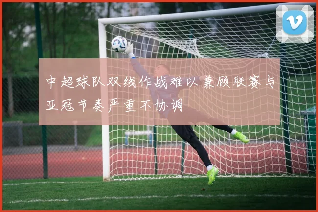 中超球队双线作战难以兼顾联赛与亚冠节奏严重不协调