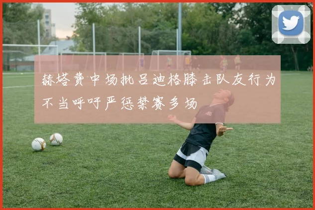赫塔费中场批吕迪格膝击队友行为不当呼吁严惩禁赛多场
