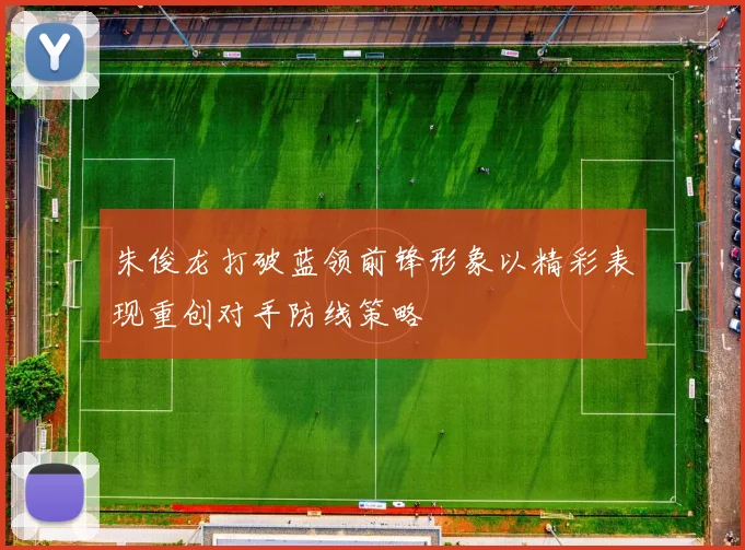朱俊龙打破蓝领前锋形象以精彩表现重创对手防线策略