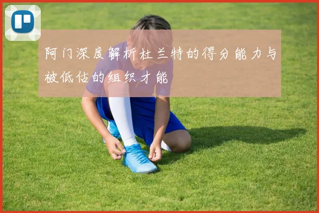 阿门深度解析杜兰特的得分能力与被低估的组织才能