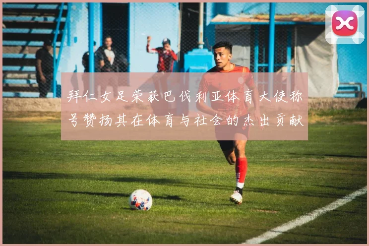 拜仁女足荣获巴伐利亚体育大使称号赞扬其在体育与社会的杰出贡献