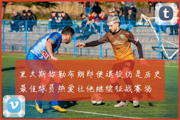 里夫斯称勒布朗即便退役仍是历史最佳球员热爱让他继续征战赛场