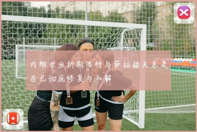内维尔分析斯洛特与萨拉赫关系是否已彻底修复与和解