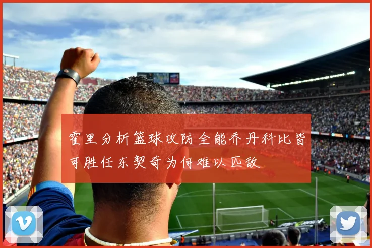 霍里分析篮球攻防全能乔丹科比皆可胜任东契奇为何难以匹敌