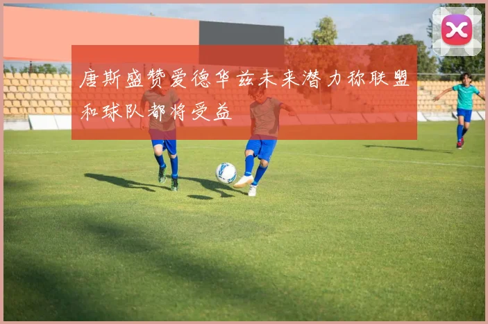 唐斯盛赞爱德华兹未来潜力称联盟和球队都将受益