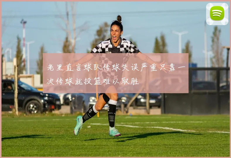 老里直言球队传球失误严重只靠一次传球就投篮难以取胜