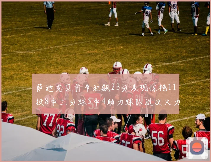 萨迪克贝首节狂飙23分表现惊艳11投8中三分球5中4助力球队进攻火力全开