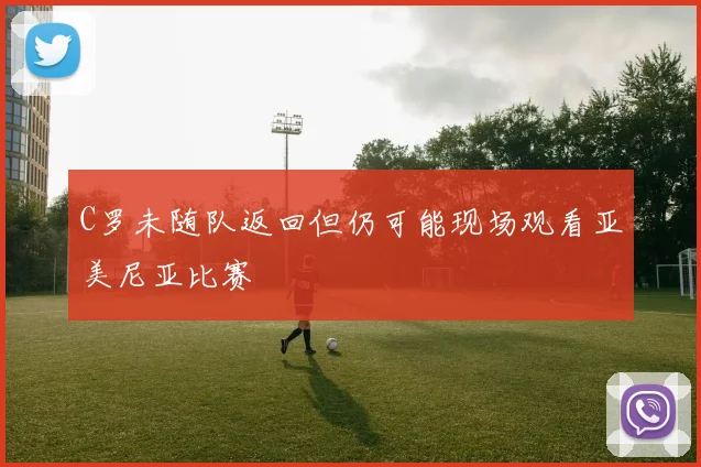 C罗未随队返回但仍可能现场观看亚美尼亚比赛